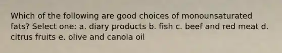 Which of the following are good choices of monounsaturated fats? Select one: a. diary products b. fish c. beef and red meat d. citrus fruits e. olive and canola oil