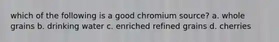 which of the following is a good chromium source? a. whole grains b. drinking water c. enriched refined grains d. cherries