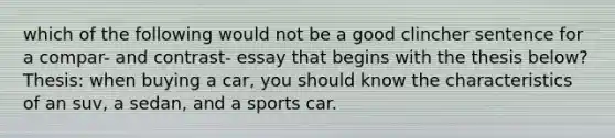 which of the following would not be a good clincher sentence for a compar- and contrast- essay that begins with the thesis below? Thesis: when buying a car, you should know the characteristics of an suv, a sedan, and a sports car.