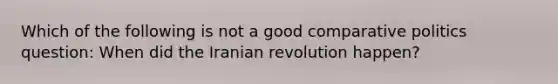 Which of the following is not a good comparative politics question: When did the Iranian revolution happen?