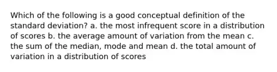 Which of the following is a good conceptual definition of the standard deviation? a. the most infrequent score in a distribution of scores b. the average amount of variation from the mean c. the sum of the median, mode and mean d. the total amount of variation in a distribution of scores