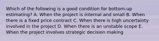 Which of the following is a good condition for bottom-up estimating? A. When the project is internal and small B. When there is a fixed price contract C. When there is high uncertainty involved in the project D. When there is an unstable scope E. When the project involves strategic decision making