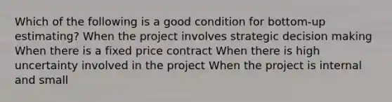 Which of the following is a good condition for bottom-up estimating? When the project involves strategic decision making When there is a fixed price contract When there is high uncertainty involved in the project When the project is internal and small