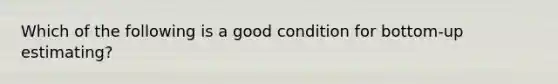 Which of the following is a good condition for bottom-up estimating?