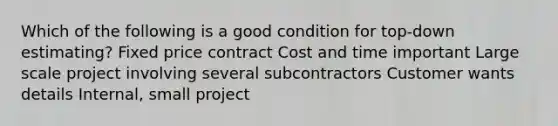 Which of the following is a good condition for top-down estimating? Fixed price contract Cost and time important Large scale project involving several subcontractors Customer wants details Internal, small project