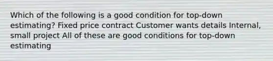 Which of the following is a good condition for top-down estimating? Fixed price contract Customer wants details Internal, small project All of these are good conditions for top-down estimating