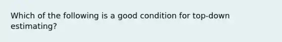 Which of the following is a good condition for top-down estimating?