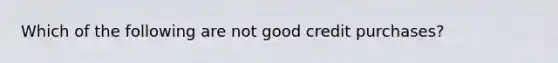 Which of the following are not good credit purchases?