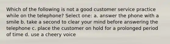 Which of the following is not a good customer service practice while on the telephone? Select one: a. answer the phone with a smile b. take a second to clear your mind before answering the telephone c. place the customer on hold for a prolonged period of time d. use a cheery voice