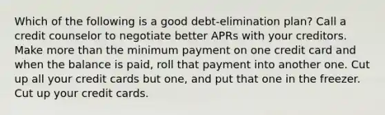 Which of the following is a good debt-elimination plan? Call a credit counselor to negotiate better APRs with your creditors. Make <a href='https://www.questionai.com/knowledge/keWHlEPx42-more-than' class='anchor-knowledge'>more than</a> the minimum payment on one credit card and when the balance is paid, roll that payment into another one. Cut up all your credit cards but one, and put that one in the freezer. Cut up your credit cards.