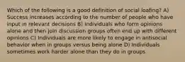 Which of the following is a good definition of social loafing? A) Success increases according to the number of people who have input in relevant decisions B) Individuals who form opinions alone and then join discussion groups often end up with different opinions C) Individuals are more likely to engage in antisocial behavior when in groups versus being alone D) Individuals sometimes work harder alone than they do in groups