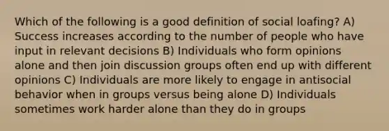 Which of the following is a good definition of social loafing? A) Success increases according to the number of people who have input in relevant decisions B) Individuals who form opinions alone and then join discussion groups often end up with different opinions C) Individuals are more likely to engage in antisocial behavior when in groups versus being alone D) Individuals sometimes work harder alone than they do in groups