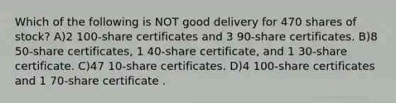 Which of the following is NOT good delivery for 470 shares of stock? A)2 100-share certificates and 3 90-share certificates. B)8 50-share certificates, 1 40-share certificate, and 1 30-share certificate. C)47 10-share certificates. D)4 100-share certificates and 1 70-share certificate .