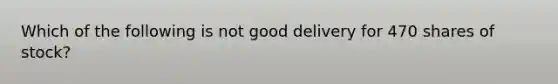 Which of the following is not good delivery for 470 shares of stock?