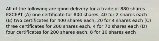 All of the following are good delivery for a trade of 880 shares EXCEPT (A) one certificate for 800 shares, 40 for 2 shares each (B) two certificates for 400 shares each, 20 for 4 shares each (C) three certificates for 200 shares each, 4 for 70 shares each (D) four certificates for 200 shares each, 8 for 10 shares each