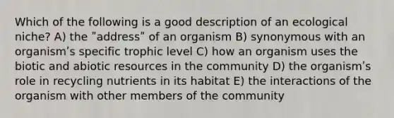 Which of the following is a good description of an ecological niche? A) the ʺaddressʺ of an organism B) synonymous with an organismʹs specific trophic level C) how an organism uses the biotic and abiotic resources in the community D) the organismʹs role in recycling nutrients in its habitat E) the interactions of the organism with other members of the community