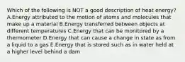 Which of the following is NOT a good description of heat energy? A.Energy attributed to the motion of atoms and molecules that make up a material B.Energy transferred between objects at different temperatures C.Energy that can be monitored by a thermometer D.Energy that can cause a change in state as from a liquid to a gas E.Energy that is stored such as in water held at a higher level behind a dam