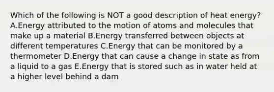 Which of the following is NOT a good description of heat energy? A.Energy attributed to the motion of atoms and molecules that make up a material B.Energy transferred between objects at different temperatures C.Energy that can be monitored by a thermometer D.Energy that can cause a change in state as from a liquid to a gas E.Energy that is stored such as in water held at a higher level behind a dam