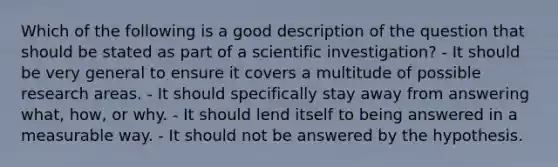 Which of the following is a good description of the question that should be stated as part of a scientific investigation? - It should be very general to ensure it covers a multitude of possible research areas. - It should specifically stay away from answering what, how, or why. - It should lend itself to being answered in a measurable way. - It should not be answered by the hypothesis.