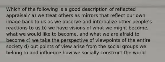 Which of the following is a good description of reflected appraisal? a) we treat others as mirrors that reflect our own image back to us as we observe and internalize other people's reactions to us b) we have visions of what we might become, what we would like to become, and what we are afraid to become c) we take the perspective of viewpoints of the entire society d) out points of view arise from the social groups we belong to and influence how we socially construct the world