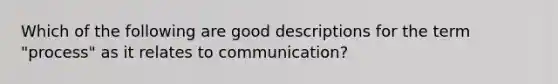 Which of the following are good descriptions for the term "process" as it relates to communication?