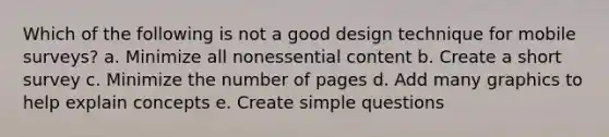 Which of the following is not a good design technique for mobile surveys? a. Minimize all nonessential content b. Create a short survey c. Minimize the number of pages d. Add many graphics to help explain concepts e. Create simple questions