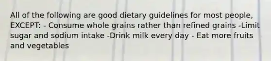 All of the following are good dietary guidelines for most people, EXCEPT: - Consume whole grains rather than refined grains -Limit sugar and sodium intake -Drink milk every day - Eat more fruits and vegetables