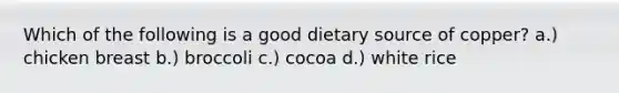 Which of the following is a good dietary source of copper? a.) chicken breast b.) broccoli c.) cocoa d.) white rice