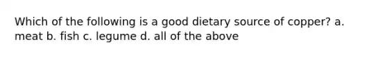 Which of the following is a good dietary source of copper? a. meat b. fish c. legume d. all of the above