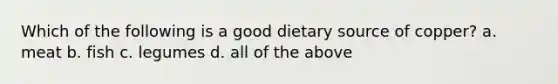 Which of the following is a good dietary source of copper? a. meat b. fish c. legumes d. all of the above