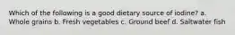Which of the following is a good dietary source of iodine? a. Whole grains b. Fresh vegetables c. Ground beef d. Saltwater fish