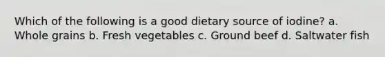 Which of the following is a good dietary source of iodine? a. Whole grains b. Fresh vegetables c. Ground beef d. Saltwater fish