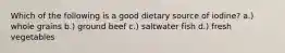 Which of the following is a good dietary source of iodine? a.) whole grains b.) ground beef c.) saltwater fish d.) fresh vegetables
