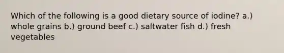 Which of the following is a good dietary source of iodine? a.) whole grains b.) ground beef c.) saltwater fish d.) fresh vegetables