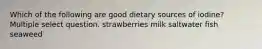 Which of the following are good dietary sources of iodine? Multiple select question. strawberries milk saltwater fish seaweed