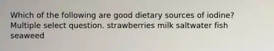 Which of the following are good dietary sources of iodine? Multiple select question. strawberries milk saltwater fish seaweed