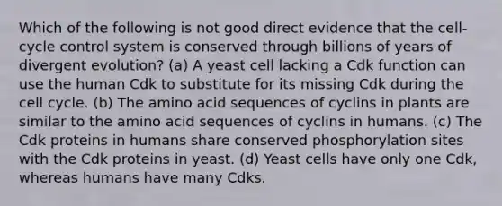 Which of the following is not good direct evidence that the cell-cycle control system is conserved through billions of years of divergent evolution? (a) A yeast cell lacking a Cdk function can use the human Cdk to substitute for its missing Cdk during the cell cycle. (b) The amino acid sequences of cyclins in plants are similar to the amino acid sequences of cyclins in humans. (c) The Cdk proteins in humans share conserved phosphorylation sites with the Cdk proteins in yeast. (d) Yeast cells have only one Cdk, whereas humans have many Cdks.