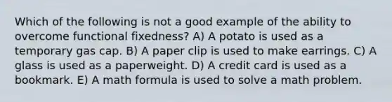 Which of the following is not a good example of the ability to overcome functional fixedness? A) A potato is used as a temporary gas cap. B) A paper clip is used to make earrings. C) A glass is used as a paperweight. D) A credit card is used as a bookmark. E) A math formula is used to solve a math problem.