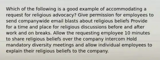 Which of the following is a good example of accommodating a request for religious advocacy? Give permission for employees to send companywide email blasts about religious beliefs Provide for a time and place for religious discussions before and after work and on breaks. Allow the requesting employee 10 minutes to share religious beliefs over the company intercom Hold mandatory diversity meetings and allow individual employees to explain their religious beliefs to the company.