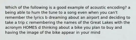 Which of the following is a good example of acoustic encoding? a being able to hum the tune to a song even when you can't remember the lyrics b dreaming about an airport and deciding to take a trip c remembering the names of the Great Lakes with the acronym HOMES d thinking about a bike you plan to buy and having the image of the bike appear in your mind