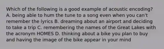 Which of the following is a good example of acoustic encoding? A. being able to hum the tune to a song even when you can't remember the lyrics B. dreaming about an airport and deciding to take a trip C. remembering the names of the Great Lakes with the acronym HOMES D. thinking about a bike you plan to buy and having the image of the bike appear in your mind