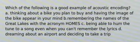 Which of the following is a good example of acoustic encoding? a. thinking about a bike you plan to buy and having the image of the bike appear in your mind b.remembering the names of the Great Lakes with the acronym HOMES c. being able to hum the tune to a song even when you can't remember the lyrics d. dreaming about an airport and deciding to take a trip