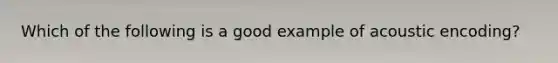 Which of the following is a good example of acoustic encoding?