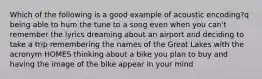 Which of the following is a good example of acoustic encoding?q being able to hum the tune to a song even when you can't remember the lyrics dreaming about an airport and deciding to take a trip remembering the names of the Great Lakes with the acronym HOMES thinking about a bike you plan to buy and having the image of the bike appear in your mind