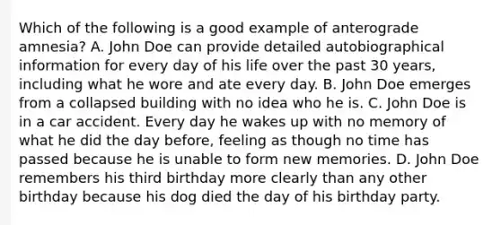 Which of the following is a good example of anterograde amnesia? A. John Doe can provide detailed autobiographical information for every day of his life over the past 30 years, including what he wore and ate every day. B. John Doe emerges from a collapsed building with no idea who he is. C. John Doe is in a car accident. Every day he wakes up with no memory of what he did the day before, feeling as though no time has passed because he is unable to form new memories. D. John Doe remembers his third birthday more clearly than any other birthday because his dog died the day of his birthday party.