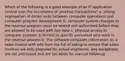 Which of the following is a good example of an IT application control over the occurrence of revenue transactions? a. strong segregation of duties exist between computer operations and computer program development b. computer system changes to the revenue program must be tested and authorized before they are allowed to be used with live data c. physical access to computer systems is limited to specific personnel who work in the revenue process d. The software compares information on a sales invoice with info from the bill of lading to ensure that sales invoices are only prepared for actual shipments. Any exceptions are not processed and are set aside for manual follow-up