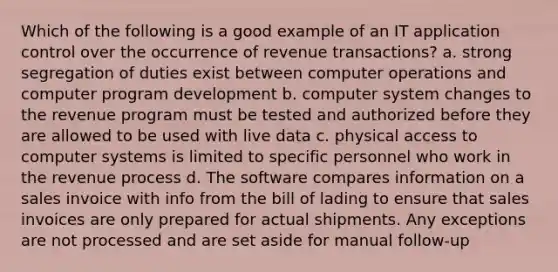 Which of the following is a good example of an IT application control over the occurrence of revenue transactions? a. strong segregation of duties exist between computer operations and computer program development b. computer system changes to the revenue program must be tested and authorized before they are allowed to be used with live data c. physical access to computer systems is limited to specific personnel who work in the revenue process d. The software compares information on a sales invoice with info from the bill of lading to ensure that sales invoices are only prepared for actual shipments. Any exceptions are not processed and are set aside for manual follow-up