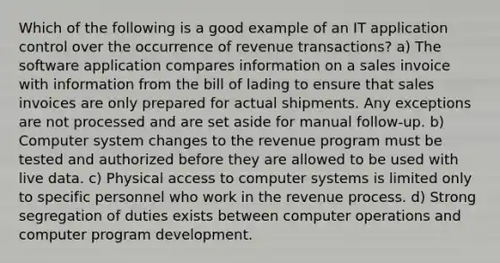 Which of the following is a good example of an IT application control over the occurrence of revenue transactions? a) The software application compares information on a sales invoice with information from the bill of lading to ensure that sales invoices are only prepared for actual shipments. Any exceptions are not processed and are set aside for manual follow-up. b) Computer system changes to the revenue program must be tested and authorized before they are allowed to be used with live data. c) Physical access to computer systems is limited only to specific personnel who work in the revenue process. d) Strong segregation of duties exists between computer operations and computer program development.