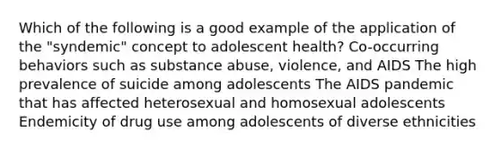 Which of the following is a good example of the application of the "syndemic" concept to adolescent health? Co-occurring behaviors such as substance abuse, violence, and AIDS The high prevalence of suicide among adolescents The AIDS pandemic that has affected heterosexual and homosexual adolescents Endemicity of drug use among adolescents of diverse ethnicities