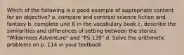 Which of the following is a good example of appropriate content for an objective? a. compare and contrast science fiction and fantasy b. complete unit 6 in the vocabulary book c. describe the similarities and differences of setting between the stories "Wilderness Adventure" and "PS 139" d. Solve the arithmetic problems on p. 114 in your textbook